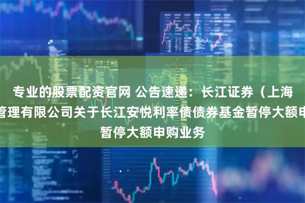 专业的股票配资官网 公告速递：长江证券（上海）资产管理有限公司关于长江安悦利率债债券基金暂停大额申购业务