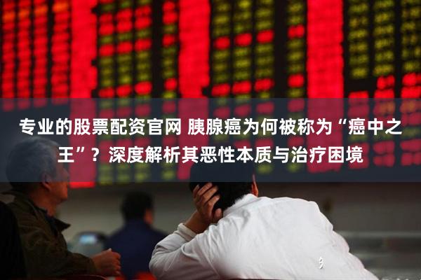 专业的股票配资官网 胰腺癌为何被称为“癌中之王”？深度解析其恶性本质与治疗困境
