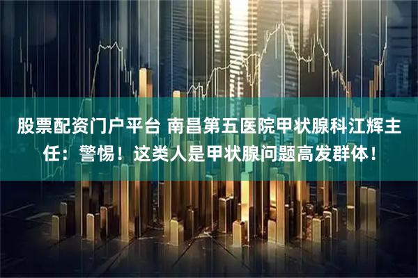 股票配资门户平台 南昌第五医院甲状腺科江辉主任：警惕！这类人是甲状腺问题高发群体！