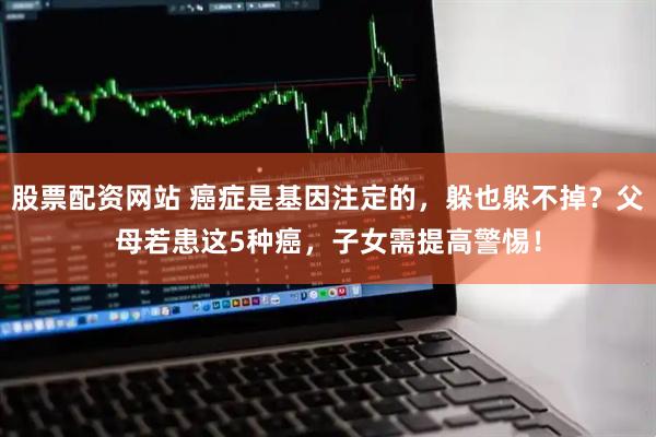股票配资网站 癌症是基因注定的，躲也躲不掉？父母若患这5种癌，子女需提高警惕！
