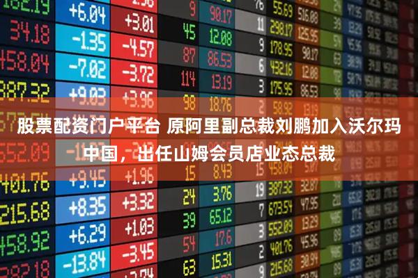 股票配资门户平台 原阿里副总裁刘鹏加入沃尔玛中国，出任山姆会员店业态总裁