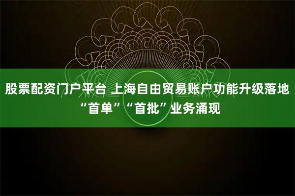 股票配资门户平台 上海自由贸易账户功能升级落地 “首单”“首批”业务涌现
