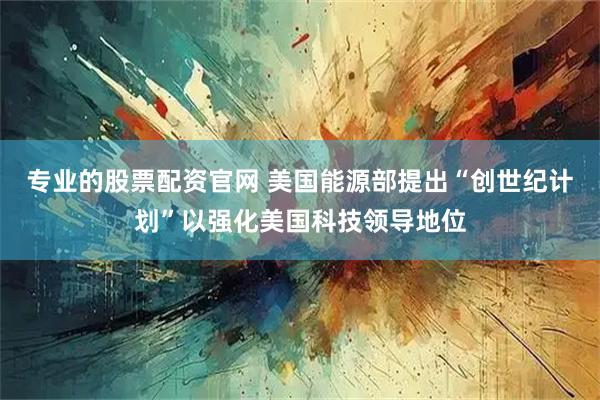 专业的股票配资官网 美国能源部提出“创世纪计划”以强化美国科技领导地位
