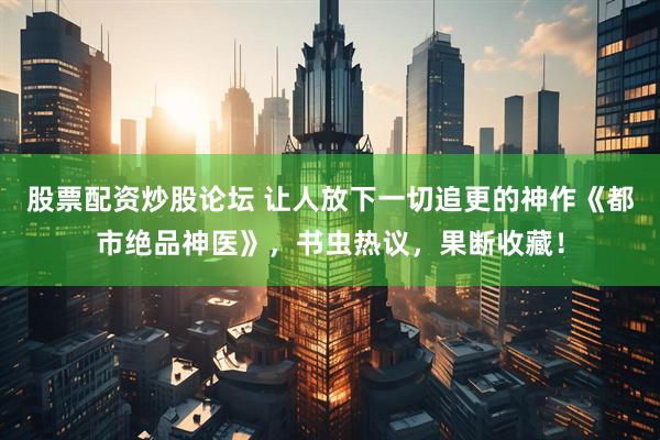 股票配资炒股论坛 让人放下一切追更的神作《都市绝品神医》，书虫热议，果断收藏！