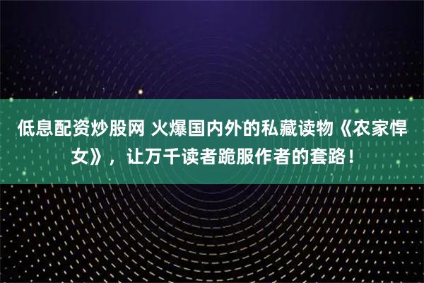 低息配资炒股网 火爆国内外的私藏读物《农家悍女》，让万千读者跪服作者的套路！