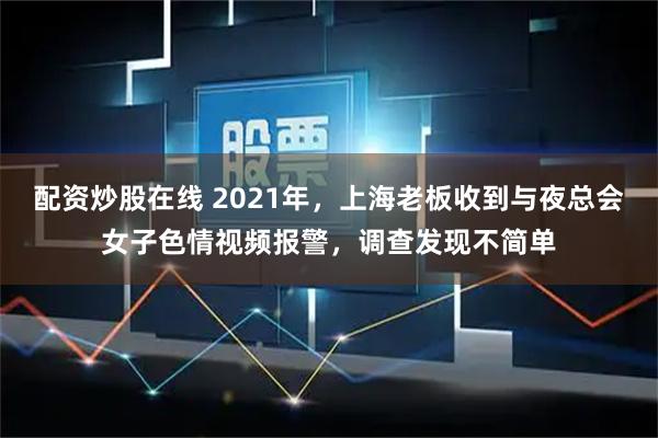配资炒股在线 2021年，上海老板收到与夜总会女子色情视频报警，调查发现不简单