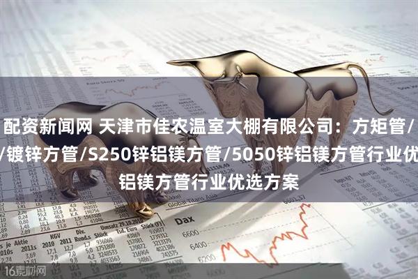 配资新闻网 天津市佳农温室大棚有限公司：方矩管/铝方管/镀锌方管/S250锌铝镁方管/5050锌铝镁方管行业优选方案