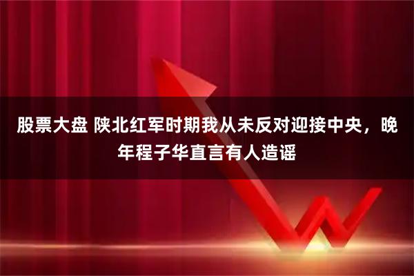股票大盘 陕北红军时期我从未反对迎接中央，晚年程子华直言有人造谣