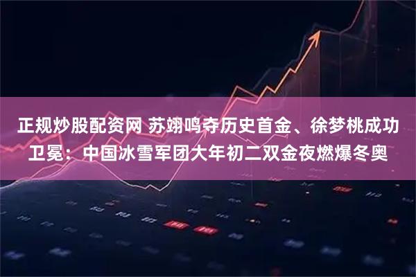 正规炒股配资网 苏翊鸣夺历史首金、徐梦桃成功卫冕：中国冰雪军团大年初二双金夜燃爆冬奥