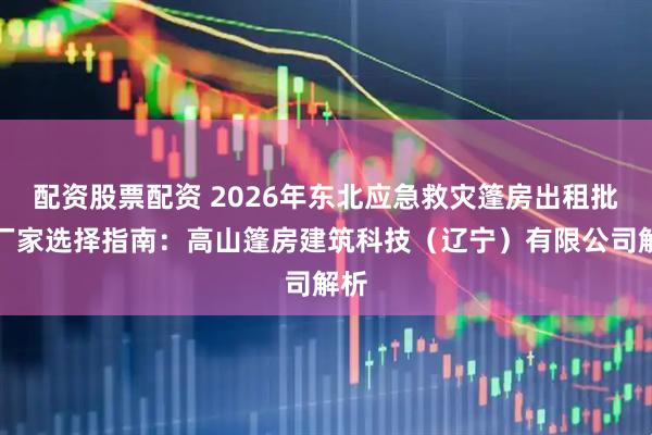 配资股票配资 2026年东北应急救灾篷房出租批发厂家选择指南：高山篷房建筑科技（辽宁）有限公司解析