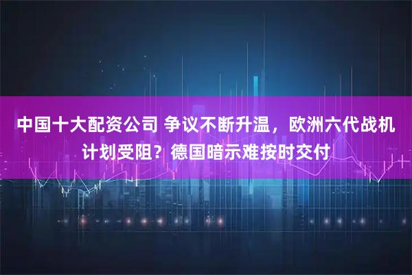 中国十大配资公司 争议不断升温，欧洲六代战机计划受阻？德国暗示难按时交付