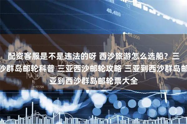 配资客服是不是违法的呀 西沙旅游怎么选船？三亚出发西沙群岛邮轮科普 三亚西沙邮轮攻略 三亚到西沙群岛邮轮票大全
