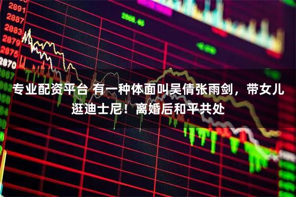 专业配资平台 有一种体面叫吴倩张雨剑，带女儿逛迪士尼！离婚后和平共处