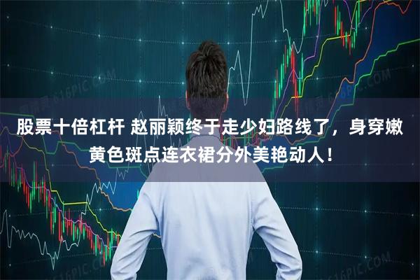 股票十倍杠杆 赵丽颖终于走少妇路线了，身穿嫩黄色斑点连衣裙分外美艳动人！