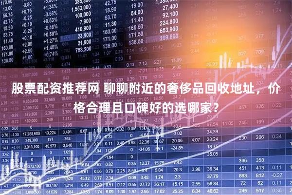 股票配资推荐网 聊聊附近的奢侈品回收地址，价格合理且口碑好的选哪家？