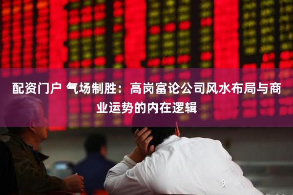 配资门户 气场制胜：高岗富论公司风水布局与商业运势的内在逻辑