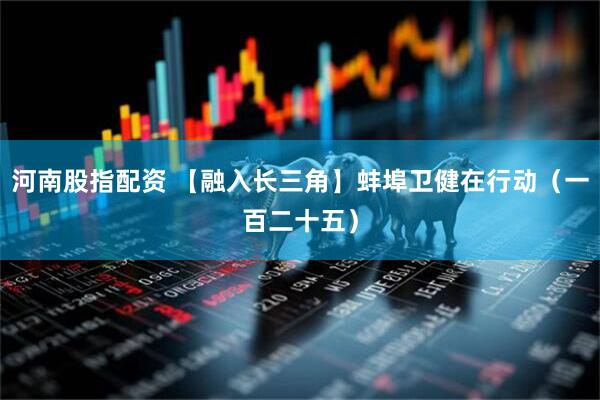 河南股指配资 【融入长三角】蚌埠卫健在行动（一百二十五）