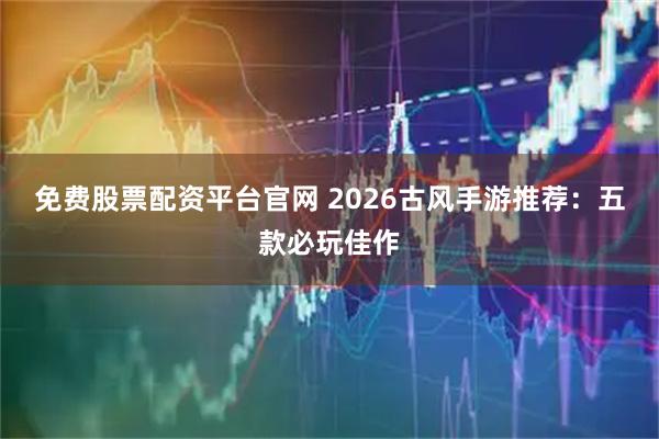 免费股票配资平台官网 2026古风手游推荐：五款必玩佳作