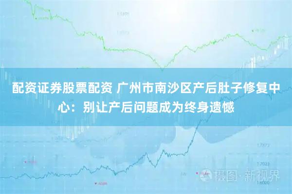 配资证券股票配资 广州市南沙区产后肚子修复中心：别让产后问题成为终身遗憾