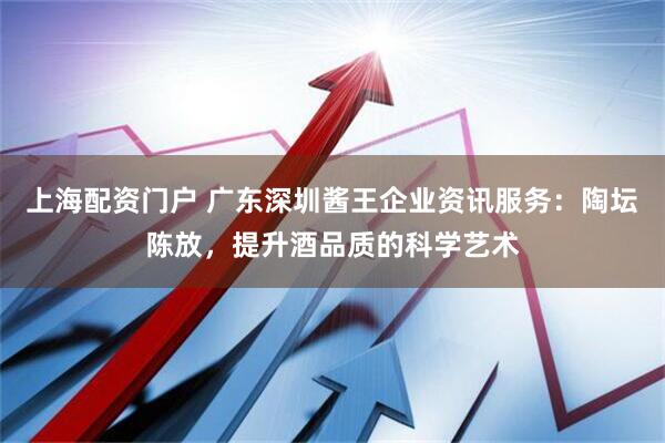 上海配资门户 广东深圳酱王企业资讯服务：陶坛陈放，提升酒品质的科学艺术