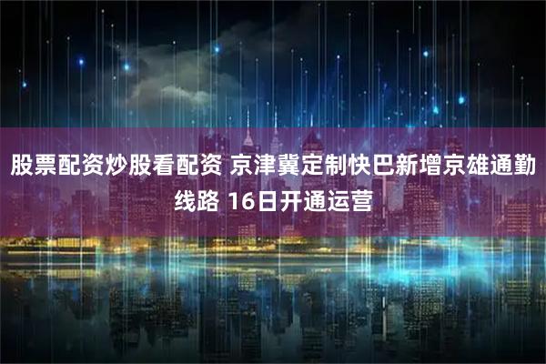 股票配资炒股看配资 京津冀定制快巴新增京雄通勤线路 16日开通运营