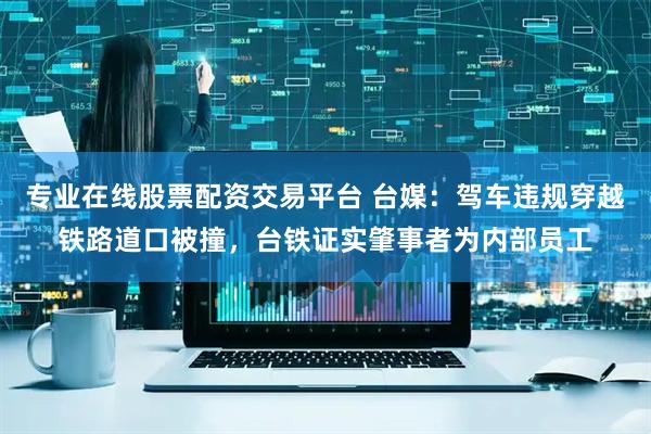 专业在线股票配资交易平台 台媒：驾车违规穿越铁路道口被撞，台铁证实肇事者为内部员工