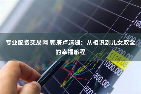 专业配资交易网 韩庚卢靖姗：从相识到儿女双全的幸福旅程