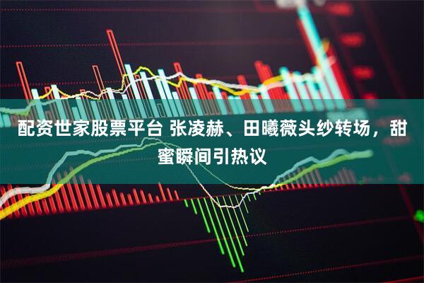 配资世家股票平台 张凌赫、田曦薇头纱转场，甜蜜瞬间引热议