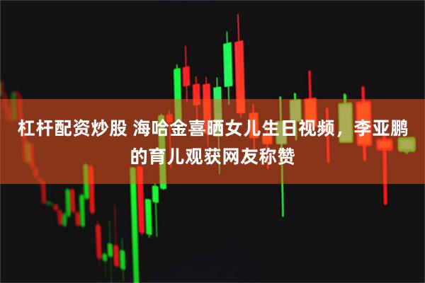 杠杆配资炒股 海哈金喜晒女儿生日视频，李亚鹏的育儿观获网友称赞