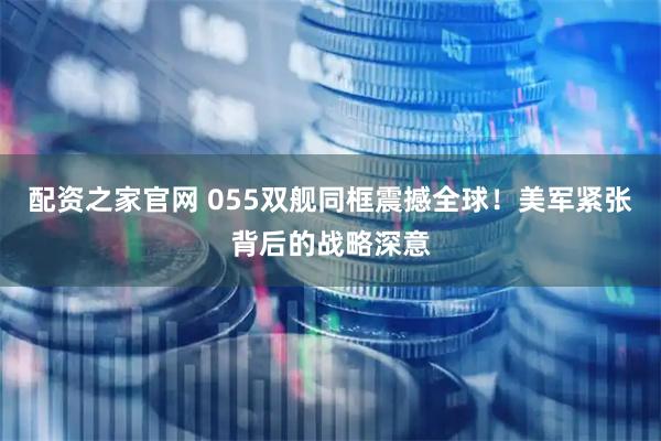 配资之家官网 055双舰同框震撼全球！美军紧张背后的战略深意