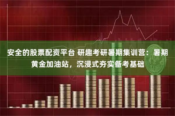 安全的股票配资平台 研趣考研暑期集训营：暑期黄金加油站，沉浸式夯实备考基础