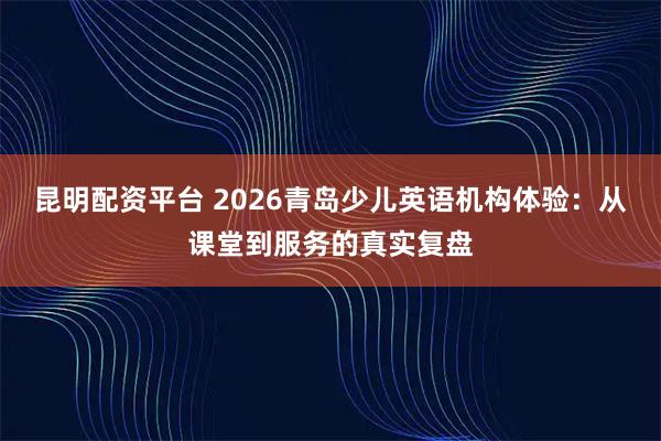 昆明配资平台 2026青岛少儿英语机构体验：从课堂到服务的真实复盘