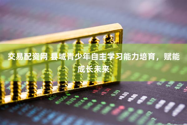交易配资网 县域青少年自主学习能力培育，赋能成长未来