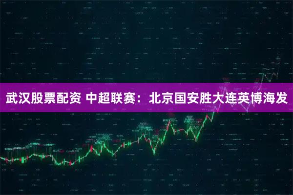 武汉股票配资 中超联赛：北京国安胜大连英博海发