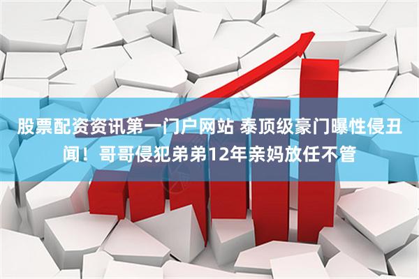 股票配资资讯第一门户网站 泰顶级豪门曝性侵丑闻！哥哥侵犯弟弟12年亲妈放任不管
