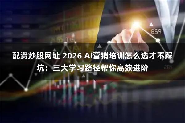 配资炒股网址 2026 AI营销培训怎么选才不踩坑：三大学习路径帮你高效进阶