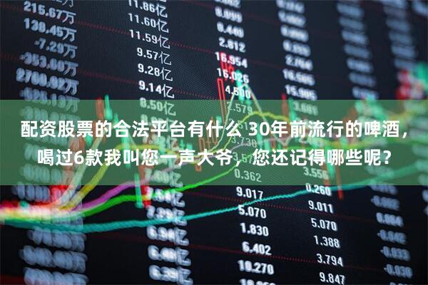 配资股票的合法平台有什么 30年前流行的啤酒，喝过6款我叫您一声大爷，您还记得哪些呢？
